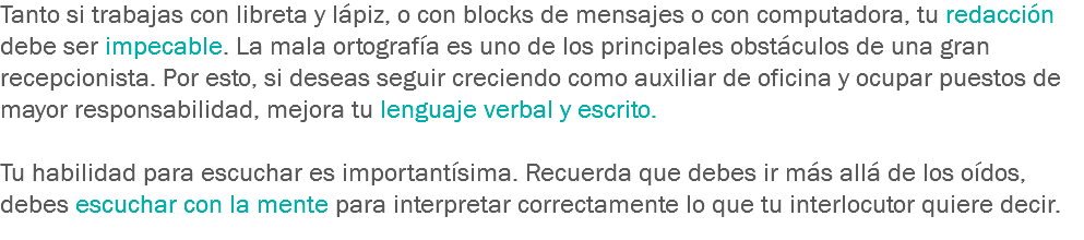 Tanto si trabajas con libreta y lápiz, o con blocks de mensajes o con computadora, tu redacción debe ser impecable. La mala ortografía es uno de los principales obstáculos de una gran recepcionista. Por esto, si deseas seguir creciendo como auxiliar de oficina y ocupar puestos de mayor responsabilidad, mejora tu lenguaje verbal y escrito. Tu habilidad para escuchar es importantísima. Recuerda que debes ir más allá de los oídos, debes escuchar con la mente para interpretar correctamente lo que tu interlocutor quiere decir.
