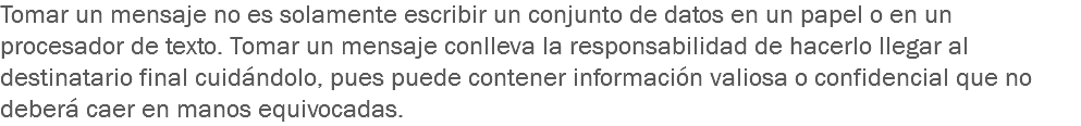 Tomar un mensaje no es solamente escribir un conjunto de datos en un papel o en un procesador de texto. Tomar un mensaje conlleva la responsabilidad de hacerlo llegar al destinatario final cuidándolo, pues puede contener información valiosa o confidencial que no deberá caer en manos equivocadas.