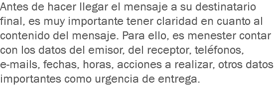 Antes de hacer llegar el mensaje a su destinatario final, es muy importante tener claridad en cuanto al contenido del mensaje. Para ello, es menester contar con los datos del emisor, del receptor, teléfonos, e-mails, fechas, horas, acciones a realizar, otros datos importantes como urgencia de entrega.
