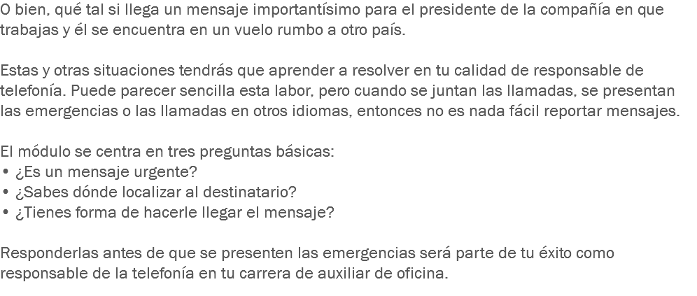 O bien, qué tal si llega un mensaje importantísimo para el presidente de la compañía en que trabajas y él se encuentra en un vuelo rumbo a otro país. Estas y otras situaciones tendrás que aprender a resolver en tu calidad de responsable de telefonía. Puede parecer sencilla esta labor, pero cuando se juntan las llamadas, se presentan las emergencias o las llamadas en otros idiomas, entonces no es nada fácil reportar mensajes. El módulo se centra en tres preguntas básicas: • ¿Es un mensaje urgente?
• ¿Sabes dónde localizar al destinatario?
• ¿Tienes forma de hacerle llegar el mensaje? Responderlas antes de que se presenten las emergencias será parte de tu éxito como responsable de la telefonía en tu carrera de auxiliar de oficina.
