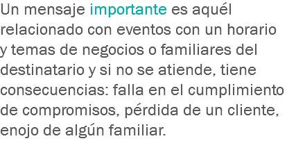 Un mensaje importante es aquél relacionado con eventos con un horario y temas de negocios o familiares del destinatario y si no se atiende, tiene consecuencias: falla en el cumplimiento de compromisos, pérdida de un cliente, enojo de algún familiar.