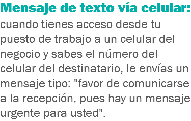 Mensaje de texto vía celular: cuando tienes acceso desde tu puesto de trabajo a un celular del negocio y sabes el número del celular del destinatario, le envías un mensaje tipo: "favor de comunicarse a la recepción, pues hay un mensaje urgente para usted".