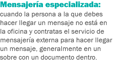 Mensajería especializada: cuando la persona a la que debes hacer llegar un mensaje no está en la oficina y contratas el servicio de mensajería externa para hacer llegar un mensaje, generalmente en un sobre con un documento dentro.