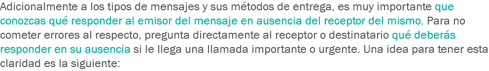 Adicionalmente a los tipos de mensajes y sus métodos de entrega, es muy importante que conozcas qué responder al emisor del mensaje en ausencia del receptor del mismo. Para no cometer errores al respecto, pregunta directamente al receptor o destinatario qué deberás responder en su ausencia si le llega una llamada importante o urgente. Una idea para tener esta claridad es la siguiente: