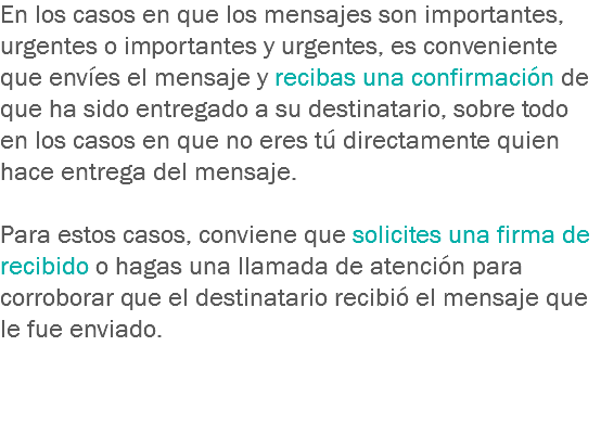 En los casos en que los mensajes son importantes, urgentes o importantes y urgentes, es conveniente que envíes el mensaje y recibas una confirmación de que ha sido entregado a su destinatario, sobre todo en los casos en que no eres tú directamente quien hace entrega del mensaje. Para estos casos, conviene que solicites una firma de recibido o hagas una llamada de atención para corroborar que el destinatario recibió el mensaje que le fue enviado.
