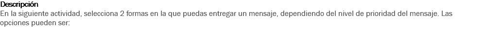 Descripción
En la siguiente actividad, selecciona 2 formas en la que puedas entregar un mensaje, dependiendo del nivel de prioridad del mensaje. Las opciones pueden ser: