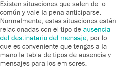 Existen situaciones que salen de lo común y vale la pena anticiparse. Normalmente, estas situaciones están relacionadas con el tipo de ausencia del destinatario del mensaje, por lo que es conveniente que tengas a la mano la tabla de tipos de ausencia y mensajes para los emisores.