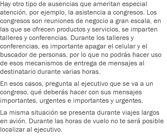 Hay otro tipo de ausencias que ameritan especial atención, por ejemplo, la asistencia a congresos. Los congresos son reuniones de negocio a gran escala, en las que se ofrecen productos y servicios, se imparten talleres y conferencias. Durante los talleres y conferencias, es importante apagar el celular y el buscador de personas, por lo que no podrás hacer uso de esos mecanismos de entrega de mensajes al destinatario durante varias horas. En esos casos, pregunta al ejecutivo que se va a un congreso, qué deberás hacer con sus mensajes importantes, urgentes e importantes y urgentes. La misma situación se presenta durante viajes largos en avión. Durante las horas de vuelo no te será posible localizar al ejecutivo.
