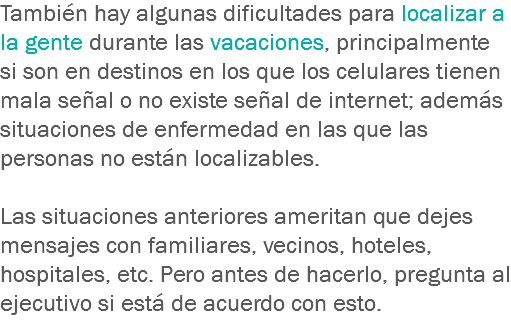 También hay algunas dificultades para localizar a la gente durante las vacaciones, principalmente si son en destinos en los que los celulares tienen mala señal o no existe señal de internet; además situaciones de enfermedad en las que las personas no están localizables. Las situaciones anteriores ameritan que dejes mensajes con familiares, vecinos, hoteles, hospitales, etc. Pero antes de hacerlo, pregunta al ejecutivo si está de acuerdo con esto.
