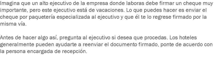 Imagina que un alto ejecutivo de la empresa donde laboras debe firmar un cheque muy importante, pero este ejecutivo está de vacaciones. Lo que puedes hacer es enviar el cheque por paquetería especializada al ejecutivo y que él te lo regrese firmado por la misma vía. Antes de hacer algo así, pregunta al ejecutivo si desea que procedas. Los hoteles generalmente pueden ayudarte a reenviar el documento firmado, ponte de acuerdo con la persona encargada de recepción.
