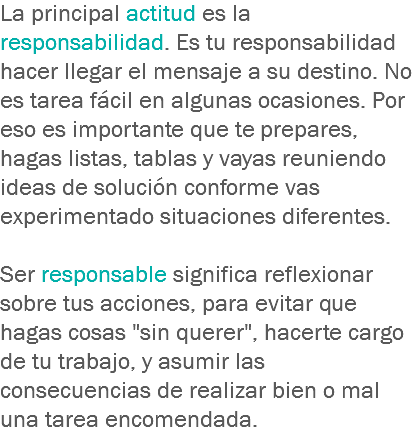 La principal actitud es la responsabilidad. Es tu responsabilidad hacer llegar el mensaje a su destino. No es tarea fácil en algunas ocasiones. Por eso es importante que te prepares, hagas listas, tablas y vayas reuniendo ideas de solución conforme vas experimentado situaciones diferentes. Ser responsable significa reflexionar sobre tus acciones, para evitar que hagas cosas "sin querer", hacerte cargo de tu trabajo, y asumir las consecuencias de realizar bien o mal una tarea encomendada.