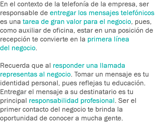 En el contexto de la telefonía de la empresa, ser responsable de entregar los mensajes telefónicos es una tarea de gran valor para el negocio, pues, como auxiliar de oficina, estar en una posición de recepción te convierte en la primera línea del negocio. Recuerda que al responder una llamada representas al negocio. Tomar un mensaje es tu identidad personal, pues reflejas tu educación. Entregar el mensaje a su destinatario es tu principal responsabilidad profesional. Ser el primer contacto del negocio te brinda la oportunidad de conocer a mucha gente.
