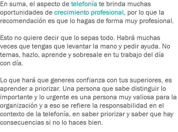 En suma, el aspecto de telefonía te brinda muchas oportunidades de crecimiento profesional, por lo que la recomendación es que lo hagas de forma muy profesional. Esto no quiere decir que lo sepas todo. Habrá muchas veces que tengas que levantar la mano y pedir ayuda. No temas, hazlo, aprende y sobresale en tu trabajo del día con día. Lo que hará que generes confianza con tus superiores, es aprender a priorizar. Una persona que sabe distinguir lo importante y lo urgente es una persona muy valiosa para la organización y a eso se refiere la responsabilidad en el contexto de la telefonía, en saber priorizar y saber que hay consecuencias si no lo haces bien.
