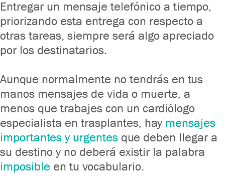 Entregar un mensaje telefónico a tiempo, priorizando esta entrega con respecto a otras tareas, siempre será algo apreciado por los destinatarios. Aunque normalmente no tendrás en tus manos mensajes de vida o muerte, a menos que trabajes con un cardiólogo especialista en trasplantes, hay mensajes importantes y urgentes que deben llegar a su destino y no deberá existir la palabra imposible en tu vocabulario.
