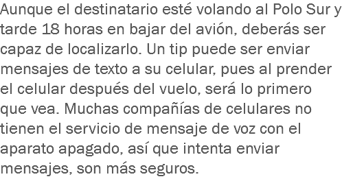 Aunque el destinatario esté volando al Polo Sur y tarde 18 horas en bajar del avión, deberás ser capaz de localizarlo. Un tip puede ser enviar mensajes de texto a su celular, pues al prender el celular después del vuelo, será lo primero que vea. Muchas compañías de celulares no tienen el servicio de mensaje de voz con el aparato apagado, así que intenta enviar mensajes, son más seguros.