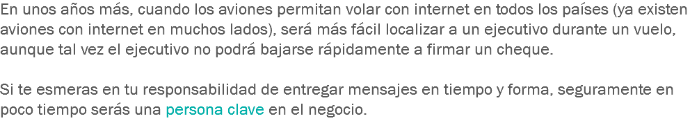 En unos años más, cuando los aviones permitan volar con internet en todos los países (ya existen aviones con internet en muchos lados), será más fácil localizar a un ejecutivo durante un vuelo, aunque tal vez el ejecutivo no podrá bajarse rápidamente a firmar un cheque. Si te esmeras en tu responsabilidad de entregar mensajes en tiempo y forma, seguramente en poco tiempo serás una persona clave en el negocio.
