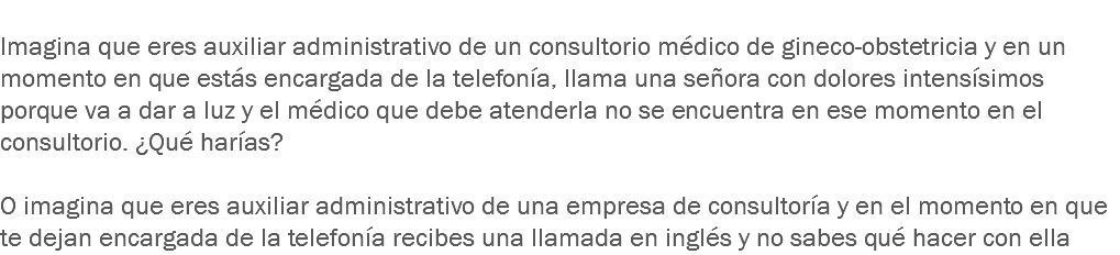 
Imagina que eres auxiliar administrativo de un consultorio médico de gineco-obstetricia y en un momento en que estás encargada de la telefonía, llama una señora con dolores intensísimos porque va a dar a luz y el médico que debe atenderla no se encuentra en ese momento en el consultorio. ¿Qué harías? O imagina que eres auxiliar administrativo de una empresa de consultoría y en el momento en que te dejan encargada de la telefonía recibes una llamada en inglés y no sabes qué hacer con ella