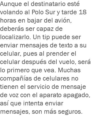 Aunque el destinatario esté volando al Polo Sur y tarde 18 horas en bajar del avión, deberás ser capaz de localizarlo. Un tip puede ser enviar mensajes de texto a su celular, pues al prender el celular después del vuelo, será lo primero que vea. Muchas compañías de celulares no tienen el servicio de mensaje de voz con el aparato apagado, así que intenta enviar mensajes, son más seguros.
