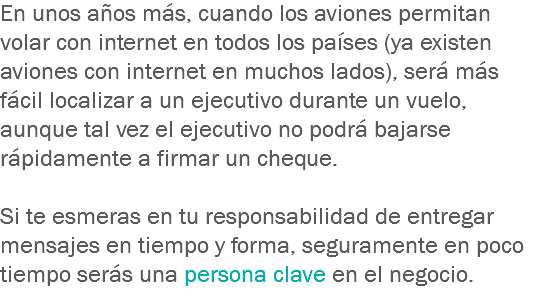 En unos años más, cuando los aviones permitan volar con internet en todos los países (ya existen aviones con internet en muchos lados), será más fácil localizar a un ejecutivo durante un vuelo, aunque tal vez el ejecutivo no podrá bajarse rápidamente a firmar un cheque. Si te esmeras en tu responsabilidad de entregar mensajes en tiempo y forma, seguramente en poco tiempo serás una persona clave en el negocio.
