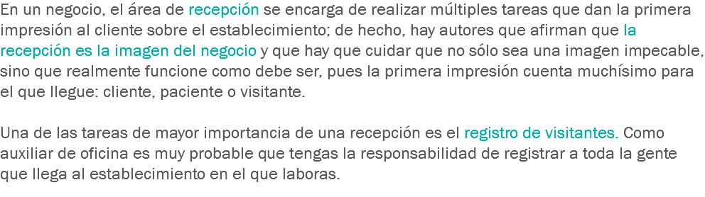 En un negocio, el área de recepción se encarga de realizar múltiples tareas que dan la primera impresión al cliente sobre el establecimiento; de hecho, hay autores que afirman que la recepción es la imagen del negocio y que hay que cuidar que no sólo sea una imagen impecable, sino que realmente funcione como debe ser, pues la primera impresión cuenta muchísimo para el que llegue: cliente, paciente o visitante. Una de las tareas de mayor importancia de una recepción es el registro de visitantes. Como auxiliar de oficina es muy probable que tengas la responsabilidad de registrar a toda la gente que llega al establecimiento en el que laboras.
