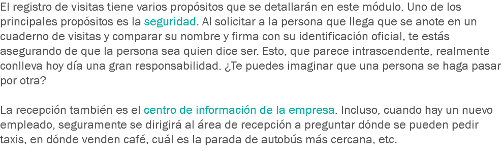 El registro de visitas tiene varios propósitos que se detallarán en este módulo. Uno de los principales propósitos es la seguridad. Al solicitar a la persona que llega que se anote en un cuaderno de visitas y comparar su nombre y firma con su identificación oficial, te estás asegurando de que la persona sea quien dice ser. Esto, que parece intrascendente, realmente conlleva hoy día una gran responsabilidad. ¿Te puedes imaginar que una persona se haga pasar por otra? La recepción también es el centro de información de la empresa. Incluso, cuando hay un nuevo empleado, seguramente se dirigirá al área de recepción a preguntar dónde se pueden pedir taxis, en dónde venden café, cuál es la parada de autobús más cercana, etc.
