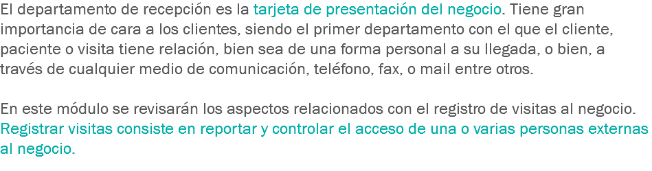 El departamento de recepción es la tarjeta de presentación del negocio. Tiene gran importancia de cara a los clientes, siendo el primer departamento con el que el cliente, paciente o visita tiene relación, bien sea de una forma personal a su llegada, o bien, a través de cualquier medio de comunicación, teléfono, fax, o mail entre otros. En este módulo se revisarán los aspectos relacionados con el registro de visitas al negocio. Registrar visitas consiste en reportar y controlar el acceso de una o varias personas externas al negocio.
