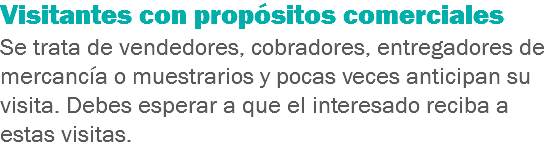 Visitantes con propósitos comerciales
Se trata de vendedores, cobradores, entregadores de mercancía o muestrarios y pocas veces anticipan su visita. Debes esperar a que el interesado reciba a estas visitas.