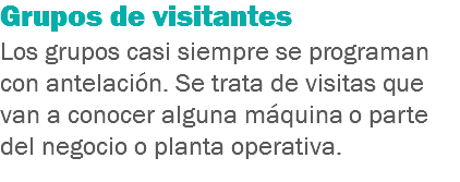 Grupos de visitantes
Los grupos casi siempre se programan con antelación. Se trata de visitas que van a conocer alguna máquina o parte del negocio o planta operativa.
