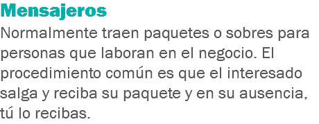 Mensajeros
Normalmente traen paquetes o sobres para personas que laboran en el negocio. El procedimiento común es que el interesado salga y reciba su paquete y en su ausencia, tú lo recibas.