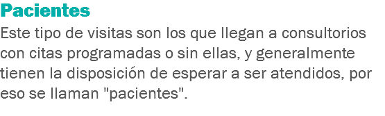 Pacientes
Este tipo de visitas son los que llegan a consultorios con citas programadas o sin ellas, y generalmente tienen la disposición de esperar a ser atendidos, por eso se llaman "pacientes".
