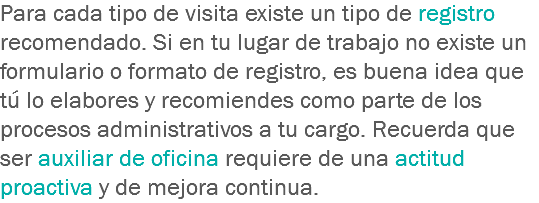 Para cada tipo de visita existe un tipo de registro recomendado. Si en tu lugar de trabajo no existe un formulario o formato de registro, es buena idea que tú lo elabores y recomiendes como parte de los procesos administrativos a tu cargo. Recuerda que ser auxiliar de oficina requiere de una actitud proactiva y de mejora continua.