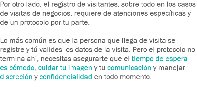 Por otro lado, el registro de visitantes, sobre todo en los casos de visitas de negocios, requiere de atenciones específicas y de un protocolo por tu parte. Lo más común es que la persona que llega de visita se registre y tú valides los datos de la visita. Pero el protocolo no termina ahí, necesitas asegurarte que el tiempo de espera es cómodo, cuidar tu imagen y tu comunicación y manejar discreción y confidencialidad en todo momento.
