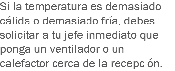 Si la temperatura es demasiado cálida o demasiado fría, debes solicitar a tu jefe inmediato que ponga un ventilador o un calefactor cerca de la recepción.