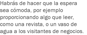 Habrás de hacer que la espera sea cómoda, por ejemplo proporcionando algo que leer, como una revista, o un vaso de agua a los visitantes de negocios. 