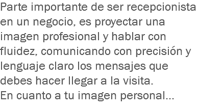 Parte importante de ser recepcionista en un negocio, es proyectar una imagen profesional y hablar con fluidez, comunicando con precisión y lenguaje claro los mensajes que debes hacer llegar a la visita.
En cuanto a tu imagen personal…
