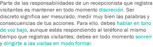 Parte de las responsabilidades de un recepcionista que registra visitantes es mantener en todo momento discreción. Ser discreto significa ser mesurado, medir muy bien las palabras y consecuencias de tus acciones. Para ello, debes hablar en tono de voz bajo, aunque estés respondiendo al teléfono al mismo tiempo que registras visitantes; debes en todo momento sonreír y dirigirte a las visitas en modo formal.