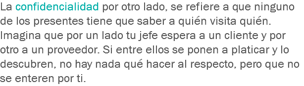 La confidencialidad por otro lado, se refiere a que ninguno de los presentes tiene que saber a quién visita quién. Imagina que por un lado tu jefe espera a un cliente y por otro a un proveedor. Si entre ellos se ponen a platicar y lo descubren, no hay nada qué hacer al respecto, pero que no se enteren por ti.