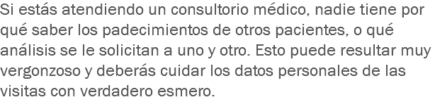 Si estás atendiendo un consultorio médico, nadie tiene por qué saber los padecimientos de otros pacientes, o qué análisis se le solicitan a uno y otro. Esto puede resultar muy vergonzoso y deberás cuidar los datos personales de las visitas con verdadero esmero.