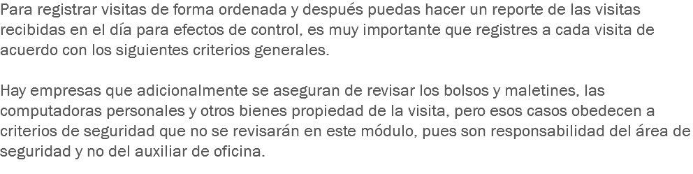 Para registrar visitas de forma ordenada y después puedas hacer un reporte de las visitas recibidas en el día para efectos de control, es muy importante que registres a cada visita de acuerdo con los siguientes criterios generales. Hay empresas que adicionalmente se aseguran de revisar los bolsos y maletines, las computadoras personales y otros bienes propiedad de la visita, pero esos casos obedecen a criterios de seguridad que no se revisarán en este módulo, pues son responsabilidad del área de seguridad y no del auxiliar de oficina.
