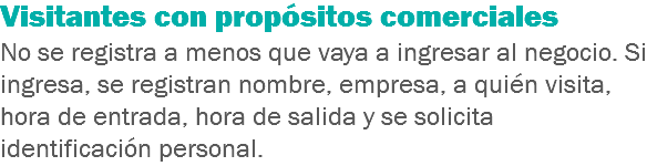 Visitantes con propósitos comerciales
No se registra a menos que vaya a ingresar al negocio. Si ingresa, se registran nombre, empresa, a quién visita, hora de entrada, hora de salida y se solicita identificación personal.