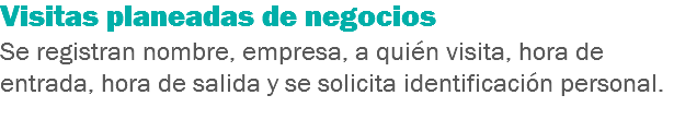 Visitas planeadas de negocios
Se registran nombre, empresa, a quién visita, hora de entrada, hora de salida y se solicita identificación personal.
