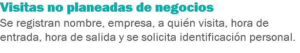 Visitas no planeadas de negocios
Se registran nombre, empresa, a quién visita, hora de entrada, hora de salida y se solicita identificación personal.
