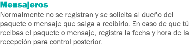 Mensajeros
Normalmente no se registran y se solicita al dueño del paquete o mensaje que salga a recibirlo. En caso de que tú recibas el paquete o mensaje, registra la fecha y hora de la recepción para control posterior.
