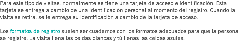 Para este tipo de visitas, normalmente se tiene una tarjeta de acceso e identificación. Esta tarjeta se entrega a cambio de una identificación personal al momento del registro. Cuando la visita se retira, se le entrega su identificación a cambio de la tarjeta de acceso. Los formatos de registro suelen ser cuadernos con los formatos adecuados para que la persona se registre. La visita llena las celdas blancas y tú llenas las celdas azules. 