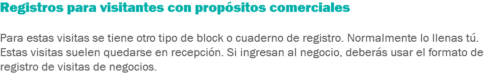 Registros para visitantes con propósitos comerciales Para estas visitas se tiene otro tipo de block o cuaderno de registro. Normalmente lo llenas tú. Estas visitas suelen quedarse en recepción. Si ingresan al negocio, deberás usar el formato de registro de visitas de negocios.
