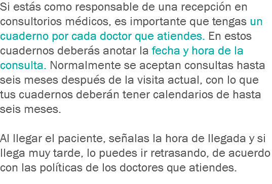 Si estás como responsable de una recepción en consultorios médicos, es importante que tengas un cuaderno por cada doctor que atiendes. En estos cuadernos deberás anotar la fecha y hora de la consulta. Normalmente se aceptan consultas hasta seis meses después de la visita actual, con lo que tus cuadernos deberán tener calendarios de hasta seis meses. Al llegar el paciente, señalas la hora de llegada y si llega muy tarde, lo puedes ir retrasando, de acuerdo con las políticas de los doctores que atiendes.
