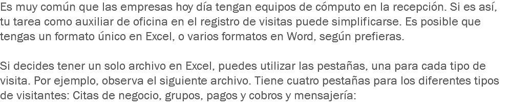 Es muy común que las empresas hoy día tengan equipos de cómputo en la recepción. Si es así, tu tarea como auxiliar de oficina en el registro de visitas puede simplificarse. Es posible que tengas un formato único en Excel, o varios formatos en Word, según prefieras. Si decides tener un solo archivo en Excel, puedes utilizar las pestañas, una para cada tipo de visita. Por ejemplo, observa el siguiente archivo. Tiene cuatro pestañas para los diferentes tipos de visitantes: Citas de negocio, grupos, pagos y cobros y mensajería:
