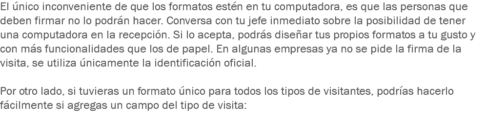 El único inconveniente de que los formatos estén en tu computadora, es que las personas que deben firmar no lo podrán hacer. Conversa con tu jefe inmediato sobre la posibilidad de tener una computadora en la recepción. Si lo acepta, podrás diseñar tus propios formatos a tu gusto y con más funcionalidades que los de papel. En algunas empresas ya no se pide la firma de la visita, se utiliza únicamente la identificación oficial. Por otro lado, si tuvieras un formato único para todos los tipos de visitantes, podrías hacerlo fácilmente si agregas un campo del tipo de visita:
