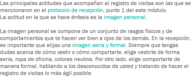 Las principales actitudes que acompañan al registro de visitas son las que se mencionaron en el protocolo de recepción, punto 1 del este módulo.
La actitud en la que se hace énfasis es la imagen personal. La imagen personal se compone de un conjunto de rasgos físicos y de comportamientos que te hacen ver bien a ojos de los demás. En la recepción, es importante que elijas una imagen seria y formal. Siempre que tengas dudas acerca de cómo vestir o cómo comportarte, elige vestirte de forma seria, ropa de oficina, colores neutros. Por otro lado, elige comportarte de manera formal, hablando a los desconocidos de usted y tratando de hacer el registro de visitas lo más ágil posible.
