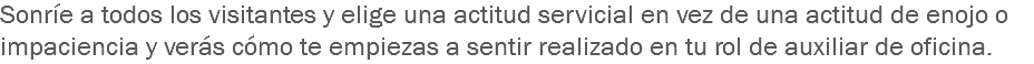 Sonríe a todos los visitantes y elige una actitud servicial en vez de una actitud de enojo o impaciencia y verás cómo te empiezas a sentir realizado en tu rol de auxiliar de oficina.